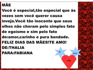 MÃE
Você é especial,tão especial que às
vezes sem você querer causa
inveja.Você tão inocente que seus
olhos não choram pelo simples fato
de egoísmo e sim pelo fato
de:amor,carinho e pura bondade.
FELIZ DIAS DAS MÃES!TE AMO!
DE:THALIA
PARA:FABIANA               te
                                  amo


                               mãe
 