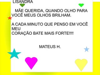 LISANDRA

 MÃE QUERIDA, QUANDO OLHO PARA
VOCÊ MEUS OLHOS BRILHAM.

A CADA MINUTO QUE PENSO EM VOCÊ
MEU
CORAÇÃO BATE MAIS FORTE!!!!


           MATEUS H.
 