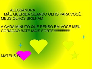 ALESSANDRA
 MÃE QUERIDA QUANDO OLHO PARA VOCÊ
MEUS OLHOS BRILHAM

A CADA MINUTO QUE PENSO EM VOCÊ MEU
CORAÇÃO BATE MAIS FORTE!!!!!!!!!!!!!!!!




MATEUS G.
 