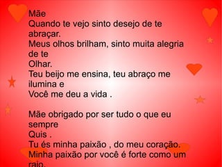 Mãe
Quando te vejo sinto desejo de te
abraçar.
Meus olhos brilham, sinto muita alegria
de te
Olhar.
Teu beijo me ensina, teu abraço me
ilumina e
Você me deu a vida .

Mãe obrigado por ser tudo o que eu
sempre
Quis .
Tu és minha paixão , do meu coração.
Minha paixão por você é forte como um
 
