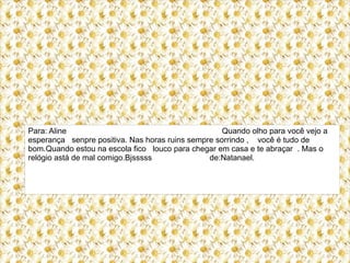 Para: Aline                                         Quando olho para você vejo a
esperança senpre positiva. Nas horas ruins sempre sorrindo , você é tudo de
bom.Quando estou na escola fico louco para chegar em casa e te abraçar . Mas o
relógio astá de mal comigo.Bjsssss              de:Natanael.
 