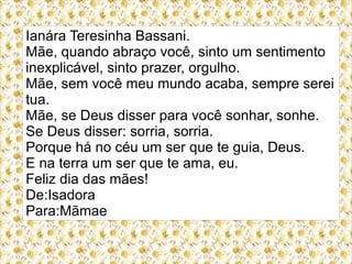 Ianára Teresinha Bassani.
Mãe, quando abraço você, sinto um sentimento
inexplicável, sinto prazer, orgulho.
Mãe, sem você meu mundo acaba, sempre serei
tua.
Mãe, se Deus disser para você sonhar, sonhe.
Se Deus disser: sorria, sorria.
Porque há no céu um ser que te guia, Deus.
E na terra um ser que te ama, eu.
Feliz dia das mães!
De:Isadora
Para:Mãmae
 