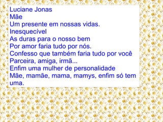 Luciane Jonas
Mãe
Um presente em nossas vidas.
Inesquecível
As duras para o nosso bem
Por amor faria tudo por nós.
Confesso que também faria tudo por você
Parceira, amiga, irmã...
Enfim uma mulher de personalidade
Mãe, mamãe, mama, mamys, enfim só tem
uma.
 
