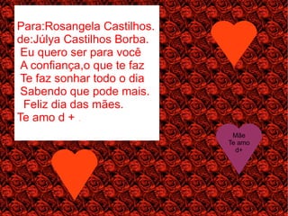 Para:Rosangela Castilhos.
de:Júlya Castilhos Borba.
 Eu quero ser para você
 A confiança,o que te faz
 Te faz sonhar todo o dia
 Sabendo que pode mais.
  Feliz dia das mães.
Te amo d + .
                             Mãe
                            Te amo
                              d+
 