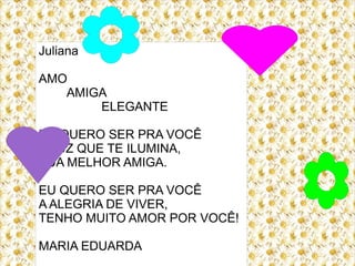 Juliana

AMO
   AMIGA
       ELEGANTE

EU QUERO SER PRA VOCÊ
A LUZ QUE TE ILUMINA,
SUA MELHOR AMIGA.

EU QUERO SER PRA VOCÊ
A ALEGRIA DE VIVER,
TENHO MUITO AMOR POR VOCÊ!

MARIA EDUARDA
 