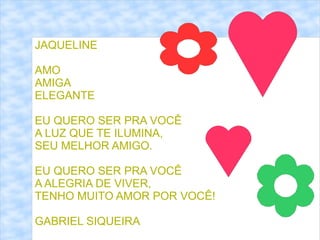 JAQUELINE

AMO
AMIGA
ELEGANTE

EU QUERO SER PRA VOCÊ
A LUZ QUE TE ILUMINA,
SEU MELHOR AMIGO.

EU QUERO SER PRA VOCÊ
A ALEGRIA DE VIVER,
TENHO MUITO AMOR POR VOCÊ!

GABRIEL SIQUEIRA
 