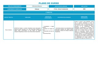 PLANO DE CURSO
ÁREA DE CONHECIMENTO: Ciências da Natureza
4º BIMESTRE:
COMPONENTE CURRICULAR: Ciências
ANO DE ESCOLARIDADE
5º Ano - Ensino Fundamental
ANO LETIVO
2023
UNIDADE TEMÁTICA HABILIDADE
OBJETOS DO
CONHECIMENTO
CONTEÚDOS RELACIONADOS
ORIENTAÇÕES
PEDAGÓGICAS
Terra e Universo.
(EF05CI13) Projetar e construir dispositivos para observação à
distância (luneta, periscópio, etc.), para observação ampliada de
objetos (lupas, microscópios) ou para registro de imagens
(máquinas fotográficas) e discutir usos sociais desses dispositivos.
- Constelações e mapas
celestes.
- Movimento de rotação da
Terra.
- Periodicidade das fases da
Lua.
- Instrumentos óticos.
- Instrumentos ópticos e sua importância para
observação ampliada dos objetos (luneta,
periscópio) e registros de imagens (máquinas
fotográficas).
Projetar e construir, nesta habilidade, envolve
criar e produzir dispositivos a partir de
conhecimentos sobre os instrumentos ópticos.
Tem como foco que o estudante identifique as
estruturas e os componentes desses
dispositivos, reconhecendo as funções, que
possibilitam alcançar determinado resultado de
acordo com a escala (micro ou macro) ou
objetivo de observação. Também contempla
reconhecer as implicações desses instrumentos
na vida humana e no desenvolvimento das
Ciências, como por exemplo, na identificação de
microrganismos que podem transmitir doenças,
na identificação de corpos celestes, na
navegação mais segura de submarinos, etc.
 