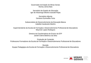 Governador do Estado de Minas Gerais
Romeu Zema Neto
Secretário de Estado de Educação
Igor de Alvarenga Oliveira Icassatti Rojas
Secretária Adjunta
Geniana Guimarães Faria
Subsecretária de Desenvolvimento da Educação Básica
Izabella Cavalcante Martins
Superintendente da Escola de Formação e Desenvolvimento Profissional de Educadores
Weynner Lopes Rodrigues
Diretora da Coordenadoria de Ensino da EFP
Janeth Cilene Betônico da Silva
Produção de Conteúdo
Professores Formadores da Escola de Formação e Desenvolvimento Profissional de Educadores
Revisão
Equipe Pedagógica da Escola de Formação e Desenvolvimento Profissional de Educadores
 
