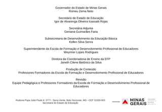 Governador do Estado de Minas Gerais
Romeu Zema Neto
Secretário de Estado de Educação
Igor de Alvarenga Oliveira Icassatti Rojas
Secretária Adjunta
Geniana Guimarães Faria
Subsecretaria de Desenvolvimento da Educação Básica
Kellen Silva Senra
Superintendente da Escola de Formação e Desenvolvimento Profissional de Educadores
Weynner Lopes Rodrigues
Diretora da Coordenadoria de Ensino da EFP
Janeth Cilene Betônico da Silva
Produção de Conteúdo
Professores Formadores da Escola de Formação e Desenvolvimento Profissional de Educadores
Revisão
Equipe Pedagógica e Professores Formadores da Escola de Formação e Desenvolvimento Profissional de
Educadores
Rodovia Papa João Paulo II, 3777 - Serra Verde, Belo Horizonte, MG - CEP 31630-903
Secretaria do Estado de Educação
 