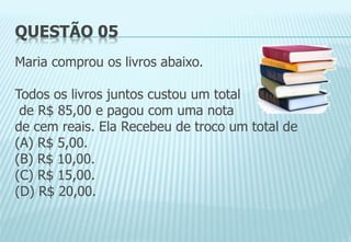 QUESTÃO 05
Maria comprou os livros abaixo.
Todos os livros juntos custou um total
de R$ 85,00 e pagou com uma nota
de cem reais. Ela Recebeu de troco um total de
(A) R$ 5,00.
(B) R$ 10,00.
(C) R$ 15,00.
(D) R$ 20,00.
 