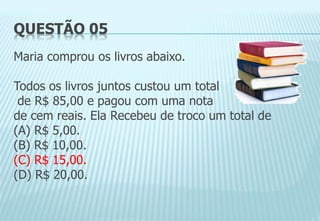 QUESTÃO 05
Maria comprou os livros abaixo.
Todos os livros juntos custou um total
de R$ 85,00 e pagou com uma nota
de cem reais. Ela Recebeu de troco um total de
(A) R$ 5,00.
(B) R$ 10,00.
(C) R$ 15,00.
(D) R$ 20,00.
 