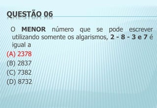 QUESTÃO 06
O MENOR número que se pode escrever
utilizando somente os algarismos, 2 - 8 - 3 e 7 é
igual a
(A) 2378
(B) 2837
(C) 7382
(D) 8732
 