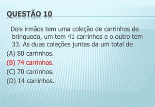 QUESTÃO 10
Dois irmãos tem uma coleção de carrinhos de
brinquedo, um tem 41 carrinhos e o outro tem
33. As duas coleções juntas da um total de
(A) 80 carrinhos.
(B) 74 carrinhos.
(C) 70 carrinhos.
(D) 14 carrinhos.
 