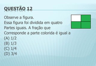 QUESTÃO 12
Observe a figura.
Essa figura foi dividida em quatro
Partes iguais. A fração que
Corresponde a parte colorida é igual a
(A) 1/2
(B) 1/3
(C) 1/4
(D) 3/4
 