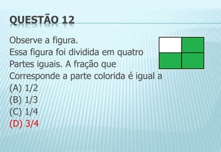 QUESTÃO 12
Observe a figura.
Essa figura foi dividida em quatro
Partes iguais. A fração que
Corresponde a parte colorida é igual a
(A) 1/2
(B) 1/3
(C) 1/4
(D) 3/4
 