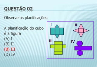 QUESTÃO 02
Observe as planificações.
A planificação do cubo
é a figura
(A) I
(B) II
(B) III
(D) IV
 