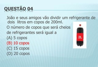 QUESTÃO 04
João e seus amigos vão dividir um refrigerante de
dois litros em copos de 200ml.
O número de copos que será cheios
de refrigerantes será igual a
(A) 5 copos
(B) 10 copos
(C) 15 copos
(D) 20 copos
 