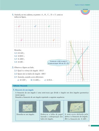 APLICAR
Ângulos e triângulos | Unidade 6
3. Bissectriz de um ângulo
A bissectriz de um ângulo é uma semi-recta que divide o ângulo em dois ângulos geometrica-
mente iguais.
Desenha a bissectriz de um ângulo repetindo a seguinte sequência:
Reflexão / Discussão
1. Assinala, no teu caderno, os pontos A , B , C , D e E como se
indica na figura.
Desenha:
1.1 ” EAD ;
1.2 ” BDC ;
1.3 ” ABD ;
1.4 ” EBC .
2. Observa a figura ao lado.
2.1 Qual é o vértice do ângulo AEG?
2.2 Quais são os lados do ângulo ABE?
2.3 Assinala, usando cores diferentes:
a) ” CDF ; b) ” ABG ; c) ” FEA .
A B C
E D
A
F
G
E
D
B
C
11
Desenha-se um ângulo. Dobra-se a folha de papel
fazendo a sobreposição dos
lados do ângulo.
A semi-recta definida pela
dobra é a bissectriz do ângulo.
B
.
D é a bissectriz do ” ABC .
A
CB
A
C
D
B
O vértice do ” CED é o ponto E .
Os lados do ângulo CED são E
.
C e E
.
D .
 