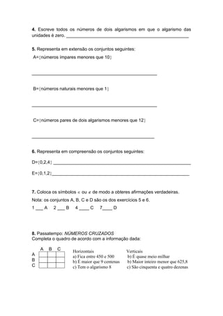 4. Escreve todos os números de dois algarismos em que o algarismo das
unidades é zero. _________________________________________________
5. Representa em extensão os conjuntos seguintes:
A=números ímpares menores que 10
__________________________________________________
B=números naturais menores que 1
__________________________________________________
C=números pares de dois algarismos menores que 12
_________________________________________________
6. Representa em compreensão os conjuntos seguintes:
D=0,2,4 _______________________________________________________
E=0,1,2_______________________________________________________
7. Coloca os símbolos  ou  de modo a obteres afirmações verdadeiras.
Nota: os conjuntos A, B, C e D são os dos exercícios 5 e 6.
1 ___ A 2 ___ B 4 ____ C 7____ D
8. Passatempo: NÚMEROS CRUZADOS
Completa o quadro de acordo com a informação dada:
A B C
A
B
C
Horizontais Verticais
a) Fica entre 450 e 500 b) É quase meio milhar
b) É maior que 9 centenas b) Maior inteiro menor que 625,8
c) Tem o algarismo 8 c) São cinquenta e quatro dezenas
 