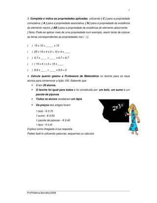 ProfªHelena Borralho/2008
2
3. Completa e indica as propriedades aplicadas, utilizando ( C ) para a propriedade
comutativa, ( A ) para a propriedade associativa, ( N ) para a propriedade da existência
do elemento neutro, ( AB ) para a propriedade da existência do elemento absorvente.
[ Nota: Pode-se aplicar mais de uma propriedade num exemplo, assim terás de colocar
as letras correspondentes às propriedades nos ( ) ].
( ) 15 x 10 = _____ x 15
( ) 25 x 10 x 4 x 2 = 10 x 4 x ____
( ) 6,7 x ____ = ____ x 6,7 = 6,7
( ) ( 15 x 4 ) x 3 = 15 x ____
( ) 8,9 x ____ = ____ x 8,9 = 0
4. Calcula quanto gastou a Professora de Matemática no lanche para os seus
alunos para comemorar a lição 100. Sabendo que:
Eram 20 alunos.
O lanche foi igual para todos e foi constituído por: um bolo, um sumo e um
pacote de pipocas
Todos os alunos receberam um lápis.
Os preços dos artigos foram:
1 bolo - € 0,75
1 sumo - € 0,50
1 pacote de pipocas – € 0,40
1 lápis – € 0,45
Explica como chegaste à tua resposta.
Podes fazê-lo utilizando palavras, esquemas ou cálculos.
 