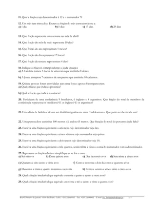 11. Qual a fração cujo denominador é 12 e o numerador 7?
12. Um mês tem trinta dias. Escreva a fração do mês correspondente a:
a) 1 dia b) 5 dias c) 17 dias d) 29 dias
13. Que fração representa uma semana no mês de abril?
14. Que fração do mês de maio representa 10 dias?
15. Que fração do ano representam 5 meses?
16. Que fração do dia representa 17 horas?
17. Que fração da semana representam 4 dias?
18. Indique as frações correspondentes a cada situação:
a) A Carolina comeu 3 doces de uma caixa que continha 8 doces.
b) A Joana comprou 7 cadernos de um pacote que continha 10 cadernos.
19. Quinze pessoas foram convidadas para uma festa e apenas 8 compareceram.
a) Qual a fração que indica a presença?
b) Qual a fração que indica a ausência?
20. Participam de uma conferência 9 brasileiros, 6 ingleses e 4 argentinos. Que fração do total de membros da
conferência representa os brasileiros? E os ingleses? E os argentinos?
21. Uma dúzia de bolinhos devem ser divididos igualmente entre 3 adolescentes. Que parte receberá cada um?
22. Uma pessoa deve caminhar 100 metros e já andou 65 metros. Que fracção do total do percurso ainda falta?
23. Escreva uma fração equivalente a um meio cujo denominador seja dez.
24. Escreva uma fração equivalente a cinco sétimos cujo numerador seja quinze.
25. Escreva uma fração equivalente a dois terços cujo denominador seja 18.
26. Escreva uma fração equivalente a três quartos, sendo trinta e cinco a soma do numerador com o denominador.
27. Represente as frações dadas e simplifique-as se for o caso:
a) Seis oitavos b) Doze quinze avos c) Dez dezesseis avos d) Sete trinta e cinco avos
e) Quarenta e oito cento e vinte avos f) Cento e noventa e dois duzentos e quarenta avos
g) Duzentos e trinta e quatro trezentos e noventa h) Cento e setenta e cinco vinte e cinco avos
28. Qual a fração irredutível que equivale a setenta e quatro e cento e onze avos?
29. Qual a fração irredutível que equivale a noventa e três e cento e vinte e quatro avos?
Rua O Primeiro de Janeiro ∙ 4100-366 Porto ∙ Telef.: +351 226069563 ∙ Fax: +351 226008802 ∙ E-mail: esc_fontespmelo@sapo.pt 2/3
 