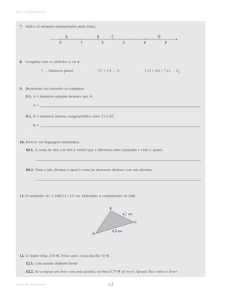 42Livro do Professor
Viva a Matemática!
7. Indica os números representados pelas letras.
8. Completa com os símbolos ∈ ou ∉.
5 … {números pares} 3,7 + 1,3 … N 5,12 + 2,3 – 7,42 … N0
9. Representa em extensão os conjuntos:
9.1. A = {números naturais menores que 6}
A = ___________________________________________________________________________________________
9.2. B = {números inteiros compreendidos entre 53 e 62}
B = ___________________________________________________________________________________________
10. Escreve em linguagem matemática:
10.1. A soma de dez com três é menor que a diferença entre cinquenta e vinte e quatro.
______________________________________________________________________________________________
10.2. Vinte e três décimas é igual à soma de dezassete décimas com seis décimas.
______________________________________________________________________________________________
11. O perímetro do ᭝ [ABC] é 12,9 cm. Determina o comprimento de [AB].
12. O André tinha 2,50 €. Pelos anos, o pai deu-lhe 10 €.
12.1. Com quanto dinheiro ficou?
12.2. Ao comprar um livro com essa quantia, recebeu 0,75 € de troco. Quanto lhe custou o livro?
A
B
C
4,1 cm
6,3 cm
0 1 2 3 4 5
A B C D
 