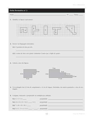 43 Livro do Professor
Viva a Matemática!
Nome _________________________________________________________________________ N.° ______ Turma ______
1. Identifica as figuras equivalentes:
2. Escreve em linguagem matemática:
2.1. O produto de dois por três.
_______________________________________________________________________________________________
2.2. A soma de doze com quinze centésimas é maior que o triplo de quatro.
_______________________________________________________________________________________________
3. Calcula a área das figuras:
4. Um rectângulo tem 2,3 dm de comprimento e 12 cm de largura. Determina, em metros quadrados, a área do rec-
tângulo.
5. Completa, indicando a propriedade da multiplicação utilizada.
5.1. 6 × 4 = 4 × _____ propriedade _________________________________________________
5.2. 12 × (4 × 3) = (12 × _____ ) × 3 propriedade _________________________________________________
5.3. 7 × (8 + 9) = 56 + _____ propriedade _________________________________________________
5.4. 5 × 6 – 5 × 2 = 5 × ( _____ – _____ ) propriedade _________________________________________________
2 cm
2 cm
4 cm
4 cm
5 cm
4 cm
11 cm
3 cm
1,2 cm
1,2 cm
A
B
C
D
E
Ficha formativa n.° 3
 