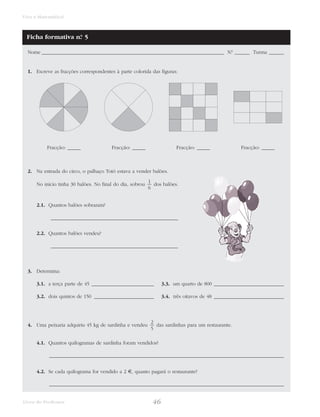 46Livro do Professor
Viva a Matemática!
Nome _________________________________________________________________________ N.° ______ Turma ______
1. Escreve as fracções correspondentes à parte colorida das figuras:
2. Na entrada do circo, o palhaço Totó estava a vender balões.
No início tinha 30 balões. No final do dia, sobrou dos balões.
2.1. Quantos balões sobraram?
___________________________________________________
2.2. Quantos balões vendeu?
___________________________________________________
3. Determina:
3.1. a terça parte de 45 _________________________ 3.3. um quarto de 800 ____________________________
3.2. dois quintos de 150 ________________________ 3.4. três oitavos de 48 ____________________________
4. Uma peixaria adquiriu 45 kg de sardinha e vendeu das sardinhas para um restaurante.
4.1. Quantos quilogramas de sardinha foram vendidos?
______________________________________________________________________________________________
4.2. Se cada quilograma for vendido a 2 €, quanto pagará o restaurante?
______________________________________________________________________________________________
2
5
1
6
Fracção: _____Fracção: _____Fracção: _____Fracção: _____
Ficha formativa n.° 5
 