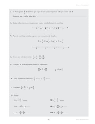47 Livro do Professor
Viva a Matemática!
5. O Pedro gastou do dinheiro que o pai lhe deu para comprar um bolo que custou 0,25 €.
Quanto é que o pai lhe tinha dado? ___________________________________________________________________
6. Indica as fracções correspondentes aos pontos assinalados na recta numérica.
7. Na recta numérica, assinala os pontos correspondentes às fracções:
8. Coloca por ordem crescente:
9. Completa de modo a obteres afirmações verdadeiras:
10. Torna irredutíveis as fracções:
11. Completa:
12. Efectua:
12.1. 12.4.
12.2. 12.5.
12.3. 12.6. 0 2
3
5
7
2
, _____+ + =7
1
3
4
9
– _____+ =
5
2
13
16
1
8
+ + = _____4 1 5
1
2
– , _____+ =
5
6
1
3
– _____=
3
7
2
7
+ = _____
6
7
24
9
25
45
=
…
…
=e .
12
18
56
40
= =e .
…
<
…
<
9
5 5
7
15
24
15 15
26
<
…
<
13
12
10
12
13
10
11
12
; ; ; .
0 1 2 3
P Q R e S‫ۍ‬ ‫ۍ‬ ‫ۍ‬ ‫ۍ‬
3
4
1
2
3
2
9
4
; ;
0 1 2 3 4A B C D
1
8
 