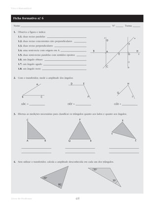 48Livro do Professor
Viva a Matemática!
Nome _________________________________________________________________________ N.° ______ Turma ______
1. Observa a figura e indica:
1.1. duas rectas paralelas ________________________________
1.2. duas rectas concorrentes não perpendiculares __________
1.3. duas rectas perpendiculares __________________________
1.4. uma semi-recta com origem em A _____________________
1.5. duas semi-rectas paralelas com sentidos opostos ________
1.6. um ângulo obtuso __________________________________
1.7. um ângulo agudo ___________________________________
1.8. um ângulo recto ____________________________________
2. Com o transferidor, mede a amplitude dos ângulos:
3. Efectua as medições necessárias para classificar os triângulos quanto aos lados e quanto aos ângulos.
4. Sem utilizar o transferidor, calcula a amplitude desconhecida em cada um dos triângulos.
20°
30°
50°
80°
_______________________
_______________________
_______________________
_______________________
_______________________
_______________________
X
Y
ZQ R
P
A B
C
GˆHI = ____________DˆEF = ____________AˆBC = ____________
H
I
G
D E
F
A
B C
Ficha formativa n.° 6
r v
t
s
H
F
G
I
E
AB
D
C
 