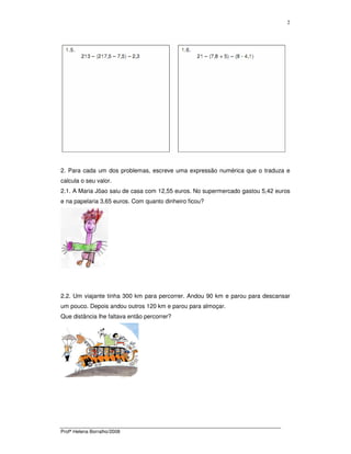 Profª Helena Borralho/2008
2
2. Para cada um dos problemas, escreve uma expressão numérica que o traduza e
calcula o seu valor.
2.1. A Maria Jõao saiu de casa com 12,55 euros. No supermercado gastou 5,42 euros
e na papelaria 3,65 euros. Com quanto dinheiro ficou?
2.2. Um viajante tinha 300 km para percorrer. Andou 90 km e parou para descansar
um pouco. Depois andou outros 120 km e parou para almoçar.
Que distância lhe faltava então percorrer?
 
