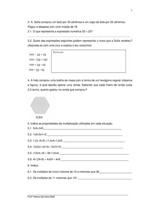 Profª Helena Borralho/2008
3
3- A Sofia comprou um bolo por 35 cêntimos e um copo de leite por 25 cêntimos.
Pagou a despesa com uma moeda de 1€.
3.1. O que representa a expressão numérica 35 + 25?
……………………………………………………………………………………………………
3.2. Quais das expressões seguintes podem representar o troco que a Sofia recebeu?
(Assinala-as com uma cruz e explica o teu raciocínio)
4. A Inês comprou uma toalha de mesa com a forma de um hexágono regular (observa
a figura), à qual decidiu aplicar uma renda. Sabendo que cada metro de renda custa
2,5 euros, quanto gastou na renda que comprou?
5. Indica as propriedades da multiplicação utilizadas em cada situação.
5.1. 5x3=3x5____________________________________________________
5.2. 1x0=0x1=0 __________________________________________________
5.3. 1,2x (4+5) =1,2x4+1,2x5 _________________________________________
5.4. 12x5x1,4x10= 12x7x10 _________________________________________
5.5. (12x4) x9 = 9X (12x4) ______________________________________________
5.6. 4x (24-8) = 4x24 – 4x8 _____________________________________________
6. Indica:
6.1. Os múltiplos de cinco maiores de 10 e menores que 36______________________
6.2. Os múltiplos de 11 menores que 121 ____________________________________
0,5m
 