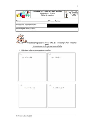 Profª Helena Borralho/2008
1
Escola EB 2,3 Vasco da Gama de Sines
Matemática - 5 º ano
Ficha de trabalho
Nome: ______________________________ Nº: ____ Turma::
Professora: Helena Borralho
Encarregado de Educação:
Antes de começares a resolver a ficha, lê-a com atenção. Vais ver como é
fácil!
Não te esqueças de apresentar os cálculos
1. Calcula o valor numérico das expressões
1998? !
465
 