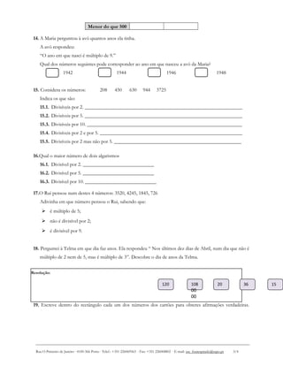 Resolução:
Menor do que 500
14. A Maria perguntou à avó quantos anos ela tinha.
A avó respondeu:
“O ano em que nasci é múltiplo de 9.”
Qual dos números seguintes pode corresponder ao ano em que nasceu a avó da Maria?
1942 1944 1946 1948
15. Considera os números: 208 450 630 944 3725
Indica os que são:
15.1. Divisíveis por 2. ______________________________________________________________
15.2. Divisíveis por 5. ______________________________________________________________
15.3. Divisíveis por 10. _____________________________________________________________
15.4. Divisíveis por 2 e por 5. ________________________________________________________
15.5. Divisíveis por 2 mas não por 5. __________________________________________________
16.Qual o maior número de dois algarismos
16.1. Divisível por 2. ____________________________
16.2. Divisível por 5. ____________________________
16.3. Divisível por 10. ____________________________
17.O Rui pensou num destes 4 números: 3520, 4245, 1845, 726
Adivinha em que número pensou o Rui, sabendo que:
 é múltiplo de 5;
 não é divisível por 2;
 é divisível por 9.
18. Perguntei à Telma em que dia faz anos. Ela respondeu “ Nos últimos dez dias de Abril, num dia que não é
múltiplo de 2 nem de 5, mas é múltiplo de 3”. Descobre o dia de anos da Telma.
19. Escreve dentro do rectângulo cada um dos números dos cartões para obteres afirmações verdadeiras.
Rua O Primeiro de Janeiro ∙ 4100-366 Porto ∙ Telef.: +351 226069563 ∙ Fax: +351 226008802 ∙ E-mail: esc_fontespmelo@sapo.pt 3/4
120 108
00
00
20 1536
 