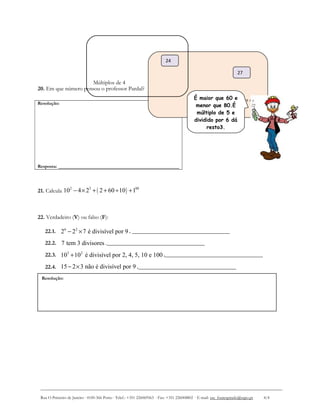 Resolução:
20. Em que número pensou o professor Pardal?
21. Calcula ( )2 3 88
10 4 2 2 60 10 1− × + + ÷ +
22. Verdadeiro (V) ou falso (F):
22.1. 6 2
2 2 7 é divisível por 9− × . __________________________________
22.2. 7 tem 3 divisores .__________________________________
22.3. 3 2
10 10 é divisível por 2, 4, 5, 10 e 100+ .__________________________________
22.4. 15 2 3 não é divisível por 9− × .__________________________________
Rua O Primeiro de Janeiro ∙ 4100-366 Porto ∙ Telef.: +351 226069563 ∙ Fax: +351 226008802 ∙ E-mail: esc_fontespmelo@sapo.pt 4/4
Resolução:
Resposta: __________________________________________
Múltiplos de 3
Múltiplos de 4
24
27
É maior que 60 e
menor que 80.É
múltiplo de 5 e
dividido por 6 dá
resto3.
 