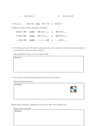 Resolução:
Resolução:
Resolução:
c. 18 5 3 3− × = d. 15 4 3 33− × =
7. Observa: se 7 8 56 então 56 7 8 e 56 8 7× = ÷ = ÷ =
Completa, de modo a obteres afirmações verdadeiras:
4 11 44 então 44 11 e 44 4 ....× = ÷ =.... ÷ =
7 12 84 então 84 7 e 84 12 ....× = ÷ =.... ÷ =
.... 8 96 então .... .... e .... 8 ....× = ÷ =8 ÷ =
8. O Sr. Pinto precisa de 180 metros de arame para fazer uma vedação. Já tem dois pedaços de arame, um
com 24 metros e outro com menos 8 metros.
Que quantidade de arame vai ter de comprar ainda?
9. Uma florista vendeu 1520 de tulipas para uma festa, a 5€ cada dezena.
Quanto recebeu pela venda?
10.Para pagar 5 CD iguais a Matilde deu duas notas de 50€ e recebeu 20€ de troco.
Quanto custou cada CD?
 