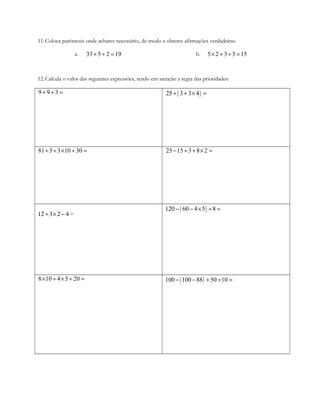 11.Coloca parêntesis onde achares necessário, de modo a obteres afirmações verdadeiras.
a. 33 5 2+ ÷ =19 b. 5 2 3 3 15× + ÷ =
12.Calcula o valor das seguintes expressões, tendo em atenção a regra das prioridades:
9 9 3+ ÷ = ( )3 3 425+ + × =
81 3 3 10 30÷ ÷ × ÷ = 25 15 3 8 2− ÷ + × =
412 ÷3×2 − =
( )60 4 5 8120 − − × ÷ =
8 10 4 5 20× ÷ × ÷ = ( )100 100 88 50 10− − + ÷ =
 
