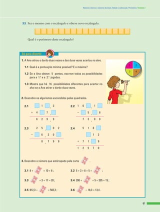 61
Números inteiros e números decimais. Adição e subtracção. Perímetros | Unidade 2
3.3. Fez o mesmo com o rectângulo e obteve novo rectângulo.
Qual é o perímetro deste rectângulo?
1. A Ana atirou o dardo duas vezes e das duas vezes acertou no alvo.
1.1 Qual é a pontuação mínima possível? E a máxima?
1.2 Se a Ana obteve 5 pontos, escreve todas as possibilidades
para a 1.a
e a 2.a
jogadas.
1.3 Mostra que há 16 possibilidades diferentes para acertar no
alvo se a Ana atirar o dardo duas vezes.
2. Descobre os algarismos escondidos pelos quadrados.
2.1 , 2.2 ,
, ,
, ,
2.3 , 2.4
,
,
3. Descobre o número que está tapado pela carta .
3.1 8 + = 10 + 8 ; 3.2 5 + 3 + 8 = 5 + ;
3.3 + 3 + 17 = 20 ; 3.4 200 + + 5 = 205 + 15 ;
3.5 812,3 - = 502,2 ; 3.6 - 18,3 = 13,4 .
07521
917+9978
21036-
8152052
80379926
65-74+
10131
Só para divertir
1 2
3 4
 