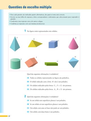 Questões de escolha múltipla
22
1 Na figura estão representados oito sólidos.
2 Qual das seguintes afirmações é verdadeira?
(A) Se um sólido tem superfícies planas é um poliedro.
(B) Se um sólido só tem superfícies planas é um poliedro.
(C) Um sólido com uma só base não pode ser um poliedro.
(D) Um sólido com duas bases é um poliedro.
Qual das seguintes afirmações é verdadeira?
(A) Todos os sólidos representados na figura são poliedros.
(B) O sólido indicado com a letra H não é um poliedro.
(C) Os sólidos indicados pelas letras C , F e G são prismas.
(D) Os sólidos indicados pelas letras A , B e G são prismas.
• Para cada questão são indicadas quatro alternativas, das quais só uma está correcta.
• Escreve na tua folha de resposta a letra correspondente à alternativa que seleccionaste para responder à
questão.
• Confronta a tua resposta com a de outros colegas.
• Confirma as respostas com o(a) teu(tua) professor(a).
A
B
C
D
E
F
G
H
 