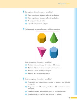23
Sólidos geométricos | Unidade 1
(A) Um poliedro com seis vértices, seis faces e 10 arestas é uma pirâmide
pentagonal.
(B) Um poliedro com 12 vértices, oito faces e 18 arestas é um prisma
pentagonal.
(C) Um sólido com seis faces, oito vértices e 12 arestas é um cubo.
(D) Um sólido pode ter seis faces, oito vértices e 14 arestas.
Qual das seguintes afirmações é verdadeira?
(A) O sólido A tem seis faces, 12 vértices e 12 arestas.
(B) O sólido B tem sete faces, 12 arestas e sete vértices.
(C) O sólido C é um prisma quadrangular.
(D) O sólido D é um prisma hexagonal.
A B
C D
3 Das seguintes afirmações qual é a verdadeira?
(A) Todos os polígonos de quatro lados são rectângulos.
(B) Todos os polígonos de quatro lados são quadrados.
(C) Os hexágonos têm seis lados.
(D) A base de um cone é um polígono.
4 Na figura estão representados quatro sólidos geométricos.
5 Qual das seguintes afirmações é verdadeira?
 