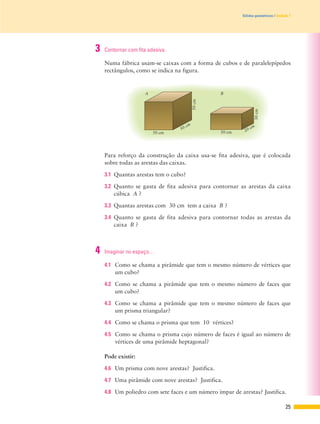 25
Sólidos geométricos | Unidade 1
3 Contornar com fita adesiva.
Numa fábrica usam-se caixas com a forma de cubos e de paralelepípedos
rectângulos, como se indica na figura.
Para reforço da construção da caixa usa-se fita adesiva, que é colocada
sobre todas as arestas das caixas.
3.1 Quantas arestas tem o cubo?
3.2 Quanto se gasta de fita adesiva para contornar as arestas da caixa
cúbica A ?
3.3 Quantas arestas com 30 cm tem a caixa B ?
3.4 Quanto se gasta de fita adesiva para contornar todas as arestas da
caixa B ?
30cm
50cm
50 cm
20 cm
50 cm
B
50 cm
A
4 Imaginar no espaço…
4.1 Como se chama a pirâmide que tem o mesmo número de vértices que
um cubo?
4.2 Como se chama a pirâmide que tem o mesmo número de faces que
um cubo?
4.3 Como se chama a pirâmide que tem o mesmo número de faces que
um prisma triangular?
4.4 Como se chama o prisma que tem 10 vértices?
4.5 Como se chama o prisma cujo número de faces é igual ao número de
vértices de uma pirâmide heptagonal?
Pode existir:
4.6 Um prisma com nove arestas? Justifica.
4.7 Uma pirâmide com nove arestas? Justifica.
4.8 Um poliedro com sete faces e um número ímpar de arestas? Justifica.
 