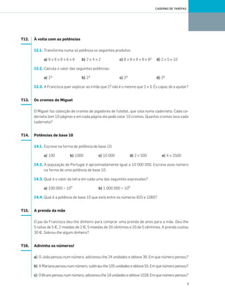 9
CADERNO DE TAREFAS
T12. À volta com as potências
12.1. Transforma numa só potência os seguintes produtos:
a) 6 × 6 × 6 × 6 × 6 b) 2 × 4 × 2 c) 8 × 8 × 8 × 8 × 82 d) 2 × 5 × 10
12.2. Calcula o valor das seguintes potências:
a) 23 b) 24 c) 25 d) 26
12.3. A Francisca quer explicar ao irmão que 23 não é o mesmo que 2 × 3. És capaz de a ajudar?
T13. Os cromos do Miguel
O Miguel faz colecção de cromos de jogadores de futebol, que cola numa caderneta. Cada ca-
derneta tem 10 páginas e em cada página ele pode colar 10 cromos. Quantos cromos leva cada
caderneta?
T14. Potências de base 10
14.1. Escreve na forma de potência de base 10:
a) 100 b) 1000 c) 10 000 d) 2 × 500 e) 4 × 2500
14.2. A população de Portugal é aproximadamente igual a 10 000 000. Escreve esse número
na forma de uma potência de base 10.
14.3. Qual é o valor da letra em cada uma das seguintes expressões?
a) 100 000 = 10a
b) 1 000 000 = 10b
14.4. Qual é a potência de base 10 que está entre os números 820 e 1060?
T15. A prenda da mãe
O pai da Francisca deu-lhe dinheiro para comprar uma prenda de anos para a mãe. Deu-lhe
5 notas de 5 €, 2 moedas de 2 €, 5 moedas de 20 cêntimos e 20 de 5 cêntimos. A prenda custou
30 €. Sobrou-lhe algum dinheiro?
T16. Adivinha os números!
a) O João pensou num número, adicionou-lhe 24 unidades e obteve 36. Em que número pensou?
b) A Mariana pensou num número, subtraiu-lhe 105 unidades e obteve 55. Em que número pensou?
c) O Bruno pensou num número, adicionou-lhe 18 unidades e obteve 1028. Em que número pensou?
001•018_CTMP5:Layout 1 10/03/13 08:40 Page 9
 