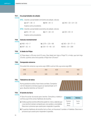 10
NÚMEROS NATURAISCAPÍTULO 1
T17. As propriedades da adição
17.1. Usando a propriedade comutativa da adição, calcula:
a) 107 + 36 + 3 b) 98 + 34 + 2 c) 246 + 10 + 14 + 10
Explica como procedeste.
17.2. Usando a propriedade associativa da adição, calcula:
a) 95 + 47 + 13 b) 17 + 18 + 22 c) 102 + 64 + 6
Explica como procedeste.
T18. Calcula mentalmente!
a) 460 + 43 + 7 b) 1275 + 125 + 68 c) 182 + 18 + 77 + 3
d) 267 – 61 – 6 e) 154 + 6 + 40 – 10 f) 835 – 25 + 200
T19. A idade da Filipa
A Filipa daqui a 36 anos terá 52 anos. Que idade tem hoje a Filipa? E o irmão, que tem hoje
10 anos, quantos anos terá quando a Filipa tiver 20 anos?
T20. Compondo números
Circunda três números cuja soma seja 1000 e outros três cuja soma seja 900.
T21. Tabuleiros de bolos
Numa pastelaria estão a fazer bolos sortidos. Completa-
ram 52 tabuleiros de bolos iguais ao representado na fi-
gura. Quantos bolinhos se fizeram?
T22. O lanche da Sara
A Sara foi ao bar da escola para lanchar. Consultou a tabela e
verificou que tinha várias hipóteses de escolha.
a) Indica quantos lanches diferentes pode ter a Sara, sabendo que
o seu lanche é sempre composto por uma sandes e uma bebida.
Descreve o processo que usaste para responder à questão.
b) E quantas hipóteses de escolha teria a Sara, se houvesse 5 sandes e 4 bebidas. Descreve o
processo que usaste para responder à questão.
640
139
250
350
160
620
200
400
420
80
Fiambre
Queijo
Mista
Sumo
Leite
Sandes Bebidas
001•018_CTMP5:Layout 1 10/03/13 08:40 Page 10
 