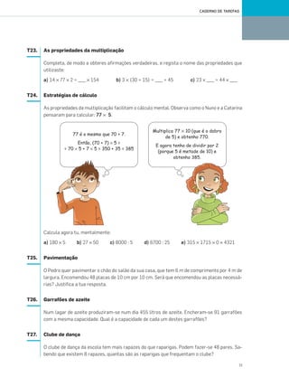 11
CADERNO DE TAREFAS
T23. As propriedades da multiplicação
Completa, de modo a obteres afirmações verdadeiras, e regista o nome das propriedades que
utilizaste:
a) 14 × 77 × 2 = ___ × 154 b) 3 × (30 + 15) = ___ + 45 c) 23 × ___ = 44 × ___
T24. Estratégias de cálculo
As propriedades da multiplicação facilitam o cálculo mental. Observa como o Nuno e a Catarina
pensaram para calcular: 77 × 5.
Calcula agora tu, mentalmente:
a) 180 × 5 b) 27 × 50 c) 8000 : 5 d) 6700 : 25 e) 315 × 1715 × 0 × 4321
T25. Pavimentação
O Pedro quer pavimentar o chão do salão da sua casa, que tem 6 m de comprimento por 4 m de
largura. Encomendou 48 placas de 10 cm por 10 cm. Será que encomendou as placas necessá-
rias? Justifica a tua resposta.
T26. Garrafões de azeite
Num lagar de azeite produziram-se num dia 455 litros de azeite. Encheram-se 91 garrafões
com a mesma capacidade. Qual é a capacidade de cada um destes garrafões?
T27. Clube de dança
O clube de dança da escola tem mais rapazes do que raparigas. Podem fazer-se 48 pares. Sa-
bendo que existem 8 rapazes, quantas são as raparigas que frequentam o clube?
77 é o mesmo que 70 + 7.
Então, (70 + 7) × 5 =
= 70 × 5 + 7 × 5 = 350 + 35 = 385
Multiplico 77 × 10 (que é o dobro
de 5) e obtenho 770.
E agora tenho de dividir por 2
(porque 5 é metade de 10) e
obtenho 385.
001•018_CTMP5:Layout 1 10/03/13 08:40 Page 11
 