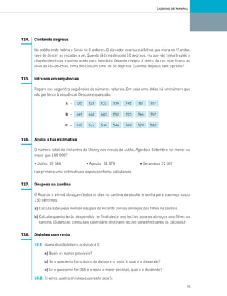 15
CADERNO DE TAREFAS
T14. Contando degraus
No prédio onde habita a Sónia há 8 andares. O elevador avariou e a Sónia, que mora no 4.° andar,
teve de descer as escadas a pé. Quando já tinha descido 10 degraus, viu que não tinha trazido o
chapéu-de-chuva e voltou atrás para buscá-lo. Quando chegou à porta da rua, que ficava ao
nível do rés-do-chão, tinha descido um total de 58 degraus. Quantos degraus tem o prédio?
T15. Intrusos em sequências
Repara nas seguintes sequências de números naturais. Em cada uma delas há um número que
não pertence à sequência. Descobre quais são.
A –
B –
C –
T16. Avalia a tua estimativa
O número total de visitantes da Disney nos meses de Julho, Agosto e Setembro foi menor ou
maior que 100 000?
• Julho: 32 546 • Agosto: 31 879 • Setembro: 22 567
Faz primeiro uma estimativa e depois confirma calculando.
T17. Despesa na cantina
O Ricardo e a irmã almoçam todos os dias na cantina da escola. A senha para o almoço custa
150 cêntimos.
a) Calcula a despesa mensal dos pais do Ricardo com os almoços dos filhos na cantina.
b) Calcula quanto terão despendido no final deste ano lectivo para os almoços dos filhos na
cantina. (Sugestão: consulta o calendário deste ano lectivo para efectuares os cálculos.)
T18. Divisões com resto
18.1. Numa divisão inteira, o divisor é 9.
a) Quais os restos possíveis?
b) Se o quociente for o dobro do divisor e o resto 5, qual é o dividendo?
c) Se o quociente for 365 e o resto o maior possível, qual é o dividendo?
18.2. Inventa quatro divisões cujo resto seja 5.
120 127 133 139 145 151 157
641 662 683 702 725 746 767
510 522 534 546 560 570 582
001•018_CTMP5:Layout 1 10/03/13 18:49 Page 15
 