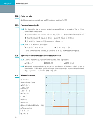16
NÚMEROS NATURAISCAPÍTULO 1
T19. Factor em falta
Qual é o número que multiplicado por 75 tem como resultado 1425?
T20. Propriedades da divisão
20.1. Das afirmações que se seguem, assinala as verdadeiras e as falsas e corrige as falsas.
Justifica as tuas escolhas.
A – A divisão inteira com números naturais só é possível se o dividendo for múltiplo do divisor.
B – Quando o dividendo é igual ao divisor, o quociente é igual ao dividendo.
C – O quociente é igual ao dividendo quando o divisor é 1.
20.2. Observa as seguintes expressões:
A → (36 × 3) : (12 × 3) = 3 B → (36 : 2) : (12 : 2) = 3
Indica, sem efectuares cálculos, o quociente de 36 : 12. Justifica a tua resposta.
T21. À procura de enunciados para expressões numéricas
21.1. Inventa problemas que possam ser traduzidos pelas expressões:
a) 172 × 17 b) 1628 : 22 c) 824 : 10 × 2
21.2. Num clube desportivo inscreveram-se 184 atletas, mas desistiram 24. Com os que se
mantiveram, foram feitos grupos de 12 para participarem em diferentes modalidades.
O que representa a expressão: (184 – 24) : 12?
T22. Números cruzados
Horizontais
a. Múltiplo de 10 e de 12
b. 100 : 5 + 3
c. 165 × 102
e. 37 × 40 + 5
h. 1380 : 15
i. 1800 : 3
Verticais
a. 121 : 11
d. Um múltiplo de 4 inferior a 500
e. Número primo
f. 9 × 9 × 10
g. 2080 : 4
gf
b
h
e
i
d
c
a
001•018_CTMP5:Layout 1 10/05/07 08:41 Page 16
 