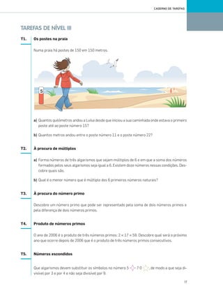 17
CADERNO DE TAREFAS
TAREFAS DE NÍVEL III
T1. Os postes na praia
Numa praia há postes de 150 em 150 metros.
a) Quantos quilómetros andou a Luísa desde que iniciou a sua caminhada onde estava o primeiro
poste até ao poste número 15?
b) Quantos metros andou entre o poste número 11 e o poste número 22?
T2. À procura de múltiplos
a) Forma números de três algarismos que sejam múltiplos de 6 e em que a soma dos números
formados pelos seus algarismos seja igual a 6. Existem doze números nessas condições. Des-
cobre quais são.
b) Qual é o menor número que é múltiplo dos 6 primeiros números naturais?
T3. À procura do número primo
Descobre um número primo que pode ser representado pela soma de dois números primos e
pela diferença de dois números primos.
T4. Produto de números primos
O ano de 2006 é o produto de três números primos: 2 × 17 × 59. Descobre qual será o próximo
ano que ocorre depois de 2006 que é o produto de três números primos consecutivos.
T5. Números escondidos
Que algarismos devem substituir os símbolos no número 5 7 0 , de modo a que seja di-
visível por 3 e por 4 e não seja divisível por 9.
001•018_CTMP5:Layout 1 10/03/13 08:41 Page 17
 