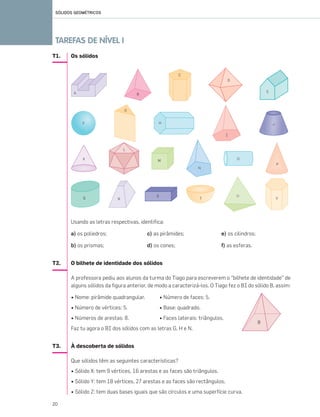 T1. Os sólidos
Usando as letras respectivas, identifica:
a) os poliedros; c) as pirâmides; e) os cilindros;
b) os prismas; d) os cones; f) as esferas.
T2. O bilhete de identidade dos sólidos
A professora pediu aos alunos da turma do Tiago para escreverem o “bilhete de identidade” de
alguns sólidos da figura anterior, de modo a caracterizá-los. O Tiago fez o BI do sólido B, assim:
• Nome: pirâmide quadrangular. • Número de faces: 5.
• Número de vértices: 5. • Base: quadrado.
• Números de arestas: 8. • Faces laterais: triângulos.
Faz tu agora o BI dos sólidos com as letras G, H e N.
T3. À descoberta de sólidos
Que sólidos têm as seguintes características?
• Sólido X: tem 9 vértices, 16 arestas e as faces são triângulos.
• Sólido Y: tem 18 vértices, 27 arestas e as faces são rectângulos.
• Sólido Z: tem duas bases iguais que são círculos e uma superfície curva.
SÓLIDOS GEOMÉTRICOS
TAREFAS DE NÍVEL I
20
019•024_CTMP5:Layout 1 10/03/13 08:50 Page 20
 