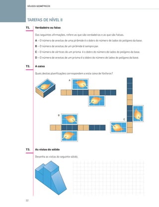 T1. Verdadeiro ou falso
Das seguintes afirmações, refere as que são verdadeiras e as que são falsas.
A – O número de arestas de uma pirâmide é o dobro do número de lados do polígono da base.
B – O número de arestas de um pirâmide é sempre par.
C – O número de vértices de um prisma é o dobro do número de lados do polígono da base.
D – O número de arestas de um prisma é o dobro do número de lados do polígono da base.
T2. A caixa
Quais destas planificações correspondem a esta caixa de fósforos?
T3. As vistas do sólido
Desenha as vistas do seguinte sólido.
SÓLIDOS GEOMÉTRICOS
22
TAREFAS DE NÍVEL II
A
B
C
019•024_CTMP5:Layout 1 10/03/13 16:02 Page 22
 