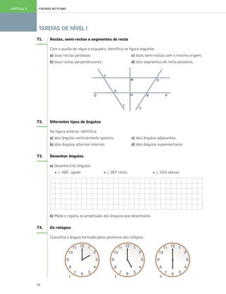 26
TAREFAS DE NÍVEL I
FIGURAS NO PLANOCAPÍTULO 3
T1. Rectas, semi-rectas e segmentos de recta
Com o auxílio de régua e esquadro, identifica na figura seguinte:
a) duas rectas paralelas; c) duas semi-rectas com a mesma origem;
b) duas rectas perpendiculares; d) dois segmentos de recta paralelos.
T2. Diferentes tipos de ângulos
Na figura anterior, identifica:
a) dois ângulos verticalmente opostos; c) dois ângulos adjacentes;
b) dois ângulos alternos internos; d) dois ângulos suplementares.
T3. Desenhar ângulos
a) Desenha três ângulos:
• Є ABC agudo • Є DEF recto • Є GHI obtuso
b) Mede e regista as amplitudes dos ângulos que desenhaste.
T4. Os relógios
Classifica o ângulo formado pelos ponteiros dos relógios:
1 2 3
025•032_CTMP5:Layout 1 10/03/13 08:59 Page 26
 